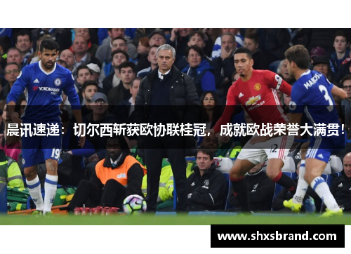 晨讯速递：切尔西斩获欧协联桂冠，成就欧战荣誉大满贯！